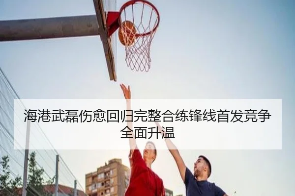 海港武磊伤愈回归完整合练锋线首发竞争全面升温（jiuyousports）